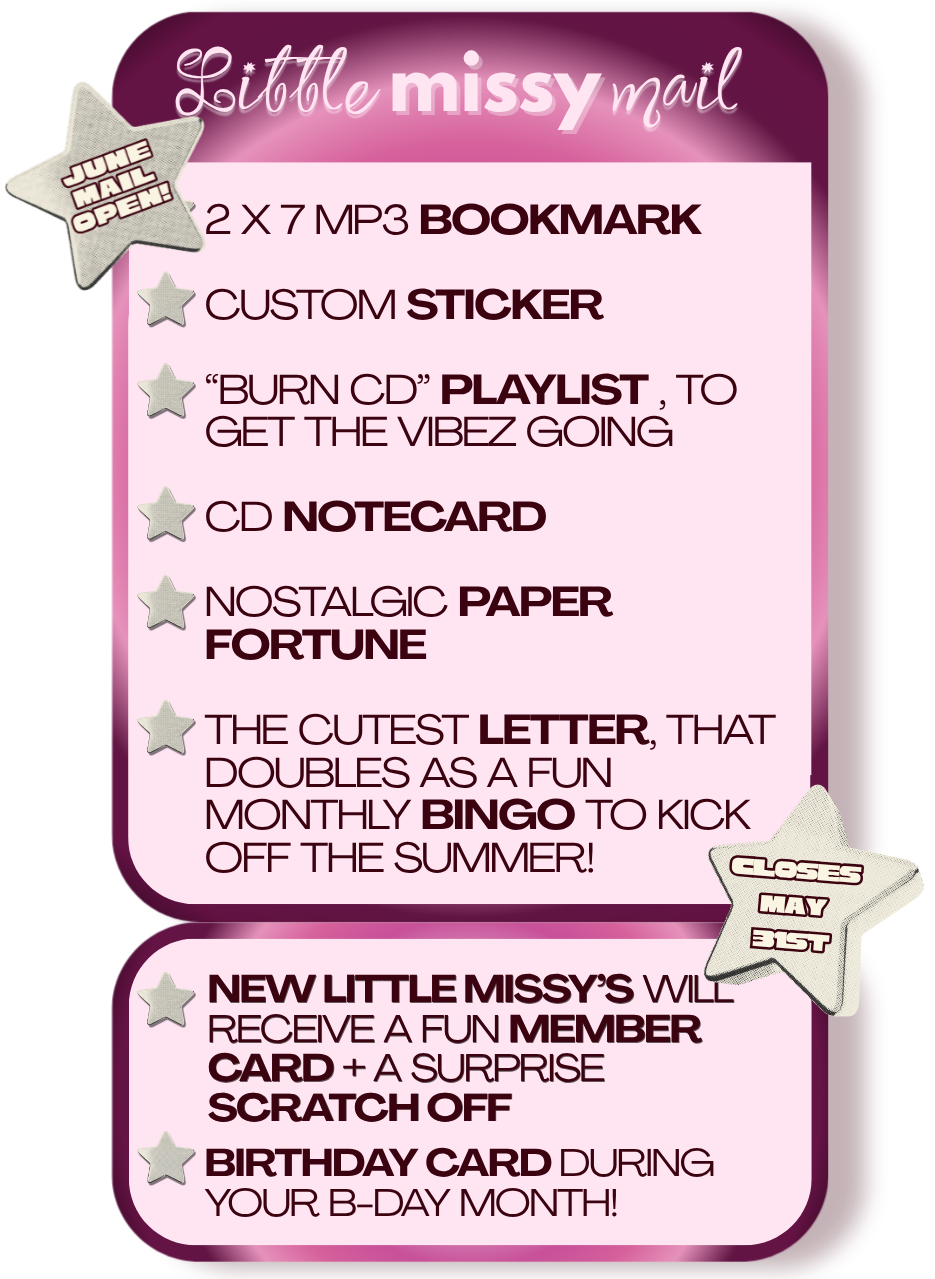 Promotional card for Little Missy products with text and stars on a pink background. 2 x 7 Mp3 bookmark

Custom sticker

“burn CD” playlist , to  
get the vibez going 

CD notecard

Nostalgic PAPER FORTUNE

THE cutest LETTER, that 
doubles as a fun monthly BINGO to kick off the summer!

new little missy’s will receive a fun member card + a surprise scratch off

Birthday card during your b-day month!

June mail open from May 15th - May 31st